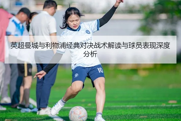 英超曼城与利物浦经典对决战术解读与球员表现深度分析